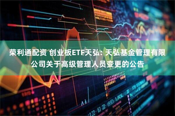 荣利通配资 创业板ETF天弘: 天弘基金管理有限公司关于高级管理人员变更的公告