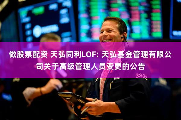 做股票配资 天弘同利LOF: 天弘基金管理有限公司关于高级管理人员变更的公告