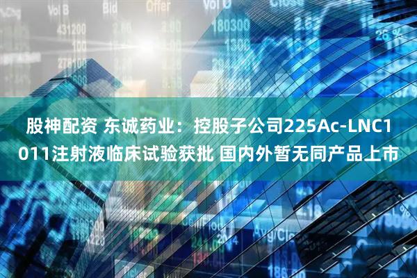 股神配资 东诚药业：控股子公司225Ac-LNC1011注射液临床试验获批 国内外暂无同产品上市