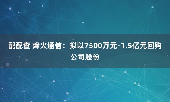 配配查 烽火通信：拟以7500万元-1.5亿元回购公司股份
