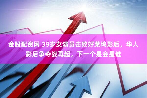 金股配资网 39岁女演员击败好莱坞影后，华人影后争夺战再起，下一个是会是谁