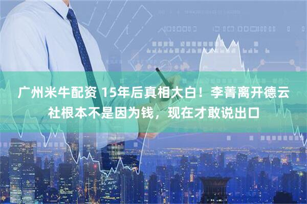 广州米牛配资 15年后真相大白！李菁离开德云社根本不是因为钱，现在才敢说出口