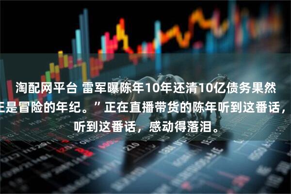 淘配网平台 雷军曝陈年10年还清10亿债务果然五十多岁，正是冒险的年纪。”正在直播带货的陈年听到这番话，感动得落泪。
