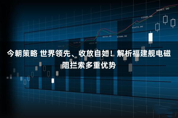 今朝策略 世界领先、收放自如！解析福建舰电磁阻拦索多重优势