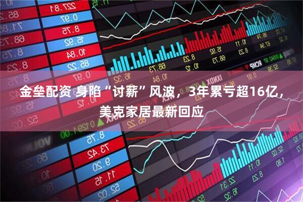 金垒配资 身陷“讨薪”风波，3年累亏超16亿，美克家居最新回应