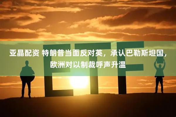 亚晶配资 特朗普当面反对英，承认巴勒斯坦国，欧洲对以制裁呼声升温
