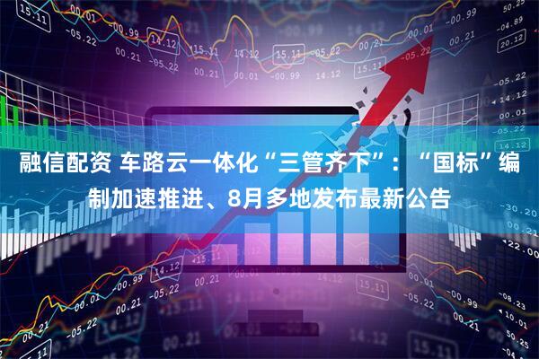 融信配资 车路云一体化“三管齐下”：“国标”编制加速推进、8月多地发布最新公告