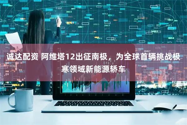 诚达配资 阿维塔12出征南极，为全球首辆挑战极寒领域新能源轿车