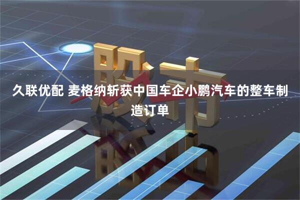 久联优配 麦格纳斩获中国车企小鹏汽车的整车制造订单
