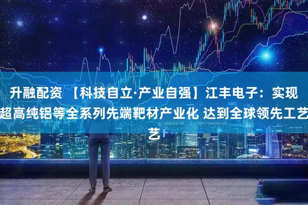 升融配资 【科技自立·产业自强】江丰电子：实现超高纯铝等全系列先端靶材产业化 达到全球领先工艺