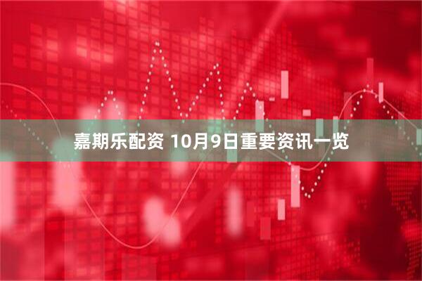 嘉期乐配资 10月9日重要资讯一览