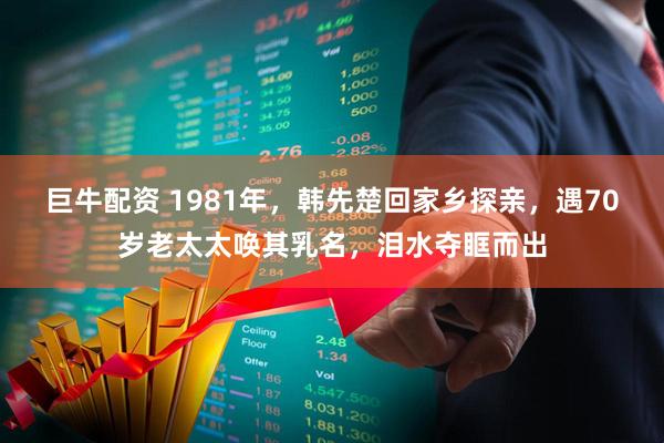 巨牛配资 1981年，韩先楚回家乡探亲，遇70岁老太太唤其乳名，泪水夺眶而出