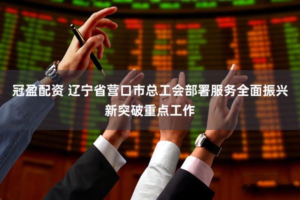 冠盈配资 辽宁省营口市总工会部署服务全面振兴新突破重点工作