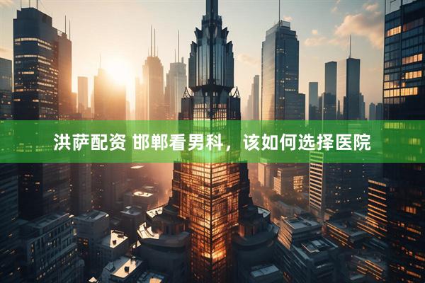 洪萨配资 邯郸看男科，该如何选择医院