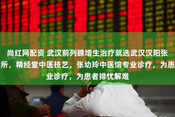 尚红网配资 武汉前列腺增生治疗就选武汉汉阳张幼玲中医诊所，精经堂中医技艺，张幼玲中医馆专业诊疗，为患者排忧解难