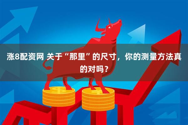 涨8配资网 关于“那里”的尺寸，你的测量方法真的对吗？