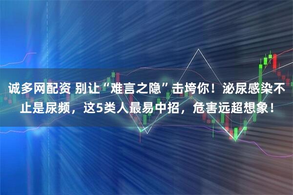 诚多网配资 别让“难言之隐”击垮你！泌尿感染不止是尿频，这5类人最易中招，危害远超想象！