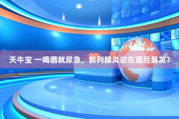 天牛宝 一喝酒就尿急，前列腺炎总在酒后复发？