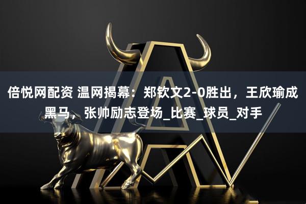 倍悦网配资 温网揭幕:郑钦文2-0胜出,王欣瑜成黑马,张帅励志登场_比赛_球员_对手
