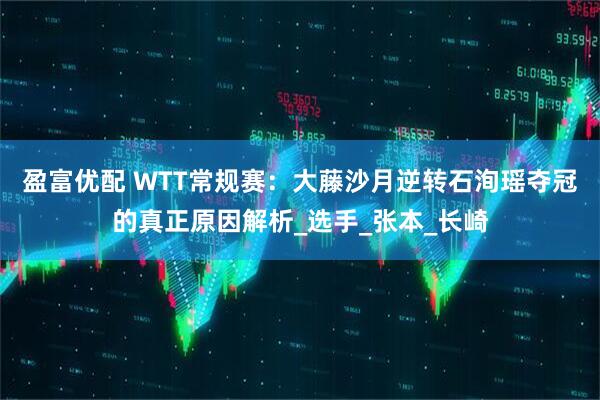 盈富优配 WTT常规赛：大藤沙月逆转石洵瑶夺冠的真正原因解析_选手_张本_长崎