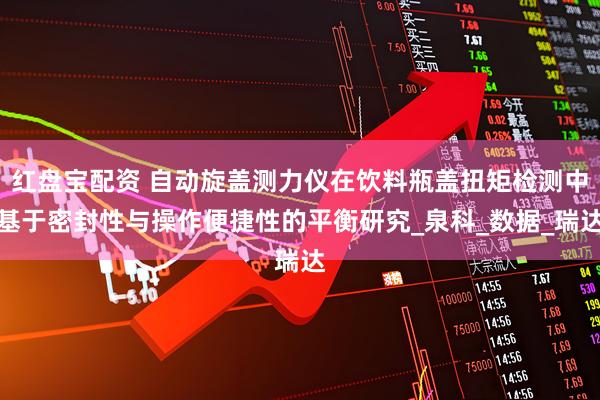 红盘宝配资 自动旋盖测力仪在饮料瓶盖扭矩检测中基于密封性与操作便捷性的平衡研究_泉科_数据_瑞达