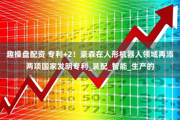 趣操盘配资 专利+2!豪森在人形机器人领域再添两项国家发明专利_装配_智能_生产的