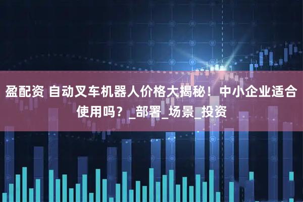 盈配资 自动叉车机器人价格大揭秘!中小企业适合使用吗?_部署_场景_投资