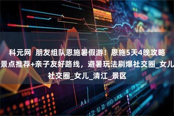 科元网 朋友组队恩施暑假游!恩施5天4晚攻略:恩施必去景点推荐+亲子友好路线,避暑玩法刷爆社交圈_女儿_清江_景区