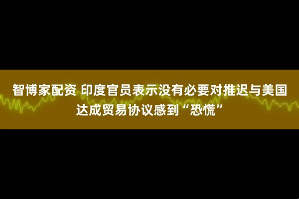 智博家配资 印度官员表示没有必要对推迟与美国达成贸易协议感到“恐慌”