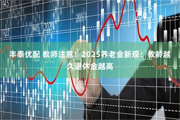 丰泰优配 教师注意！2025养老金新规：教龄越久退休金越高