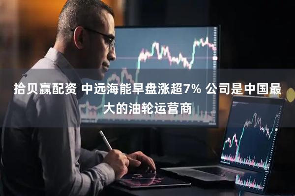 拾贝赢配资 中远海能早盘涨超7% 公司是中国最大的油轮运营商