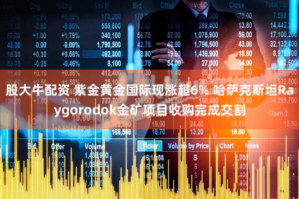 股大牛配资 紫金黄金国际现涨超6% 哈萨克斯坦Raygorodok金矿项目收购完成交割