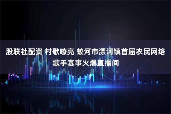 股联社配资 村歌嘹亮 蛟河市漂河镇首届农民网络歌手赛事火爆直播间